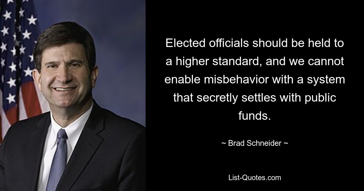 Elected officials should be held to a higher standard, and we cannot enable misbehavior with a system that secretly settles with public funds. — © Brad Schneider