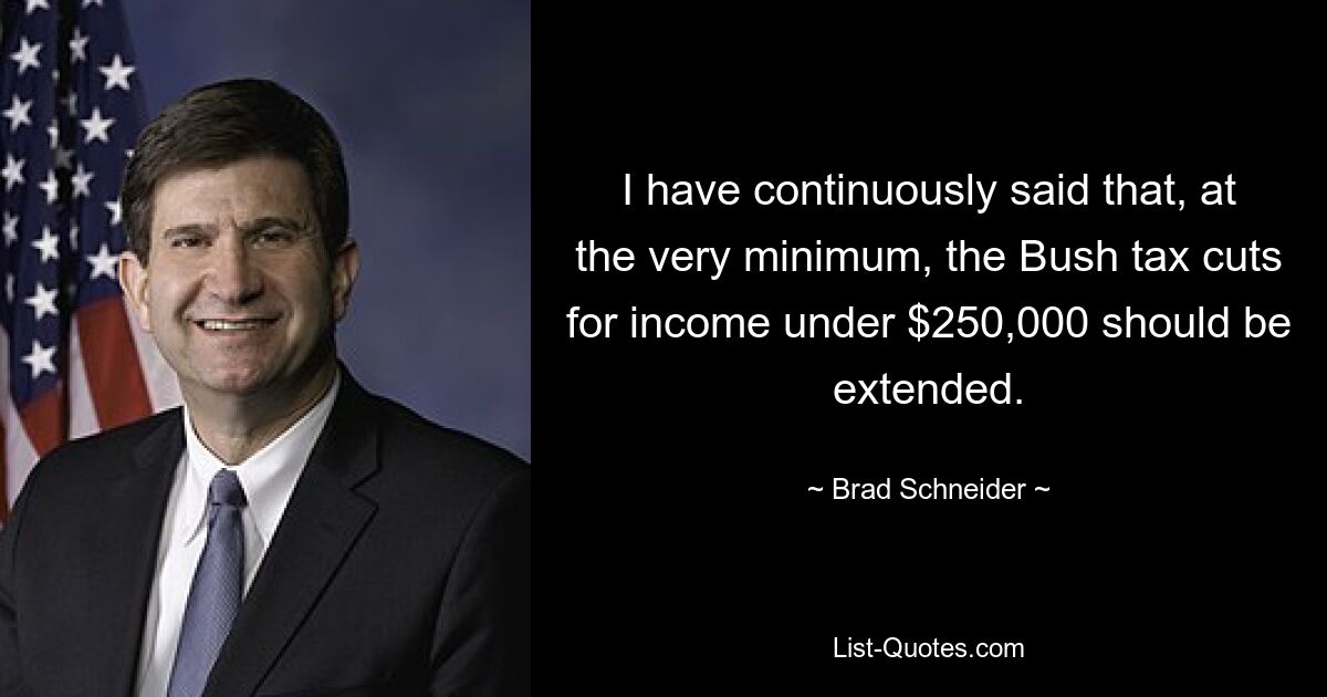 I have continuously said that, at the very minimum, the Bush tax cuts for income under $250,000 should be extended. — © Brad Schneider