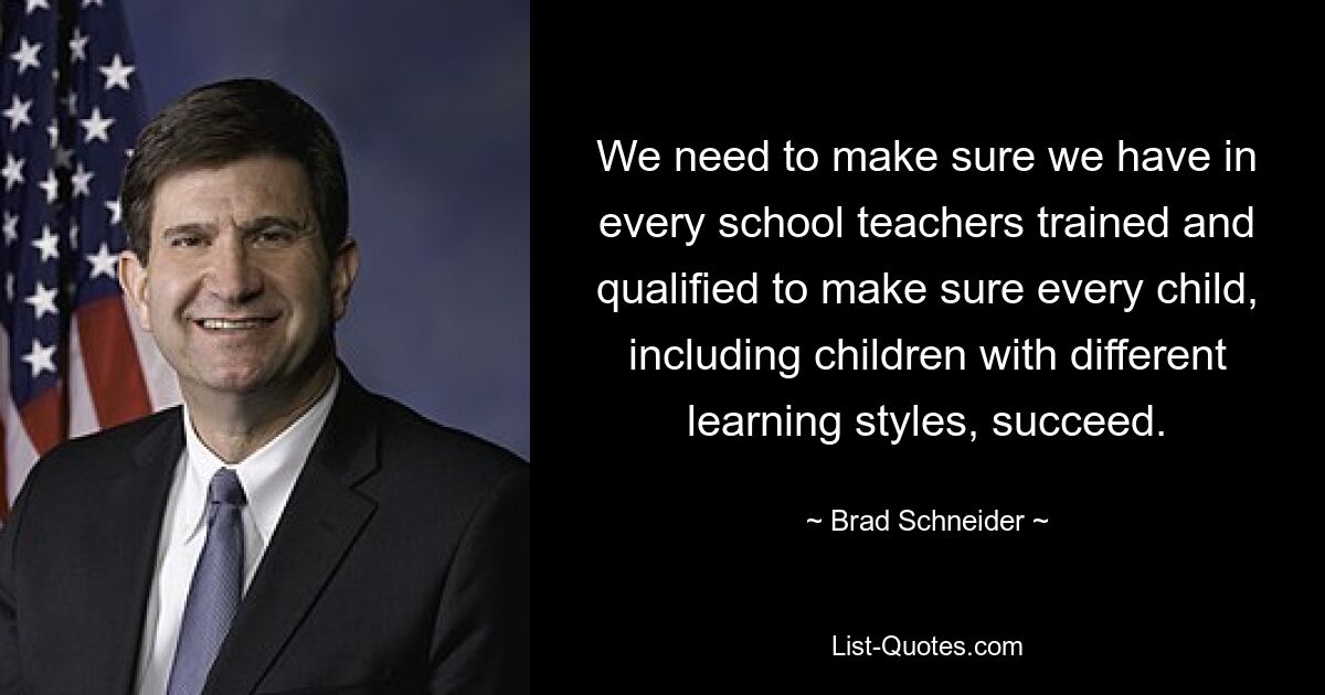 We need to make sure we have in every school teachers trained and qualified to make sure every child, including children with different learning styles, succeed. — © Brad Schneider