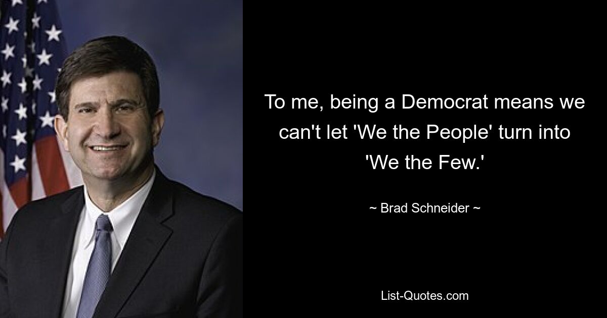 To me, being a Democrat means we can't let 'We the People' turn into 'We the Few.' — © Brad Schneider