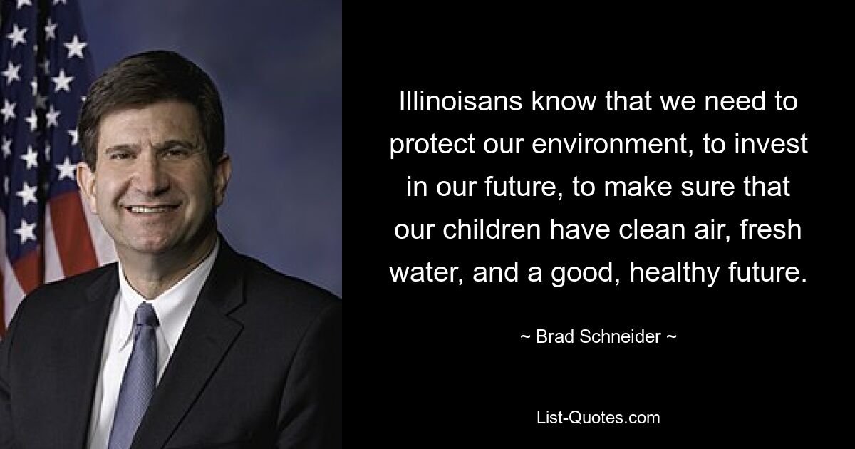 Illinoisans know that we need to protect our environment, to invest in our future, to make sure that our children have clean air, fresh water, and a good, healthy future. — © Brad Schneider