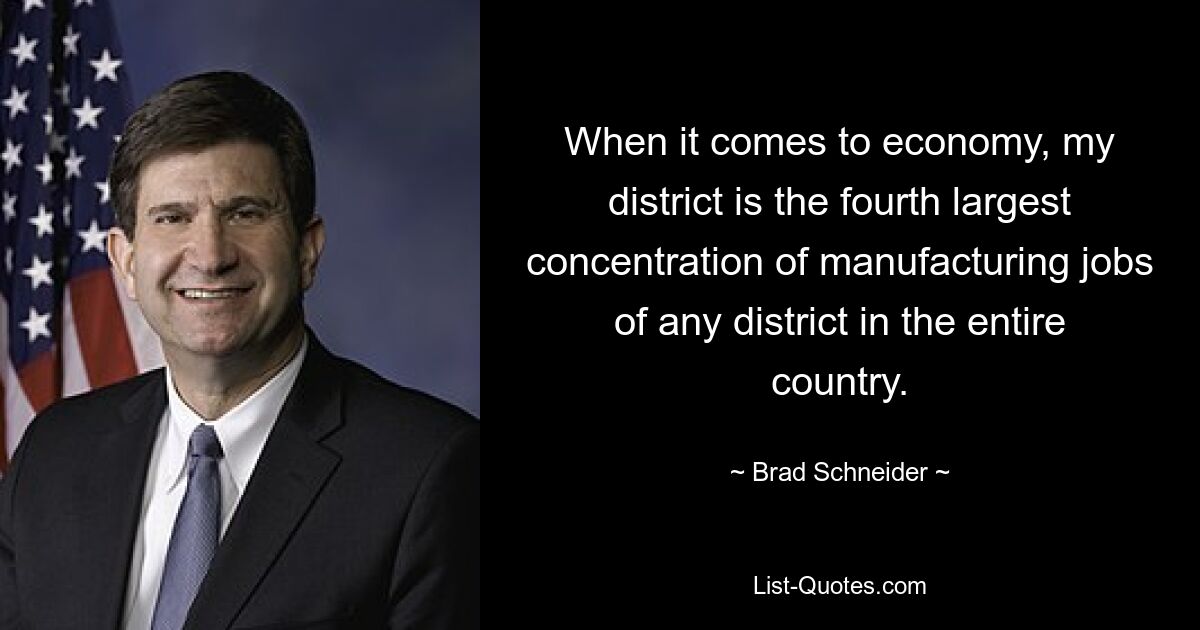 When it comes to economy, my district is the fourth largest concentration of manufacturing jobs of any district in the entire country. — © Brad Schneider