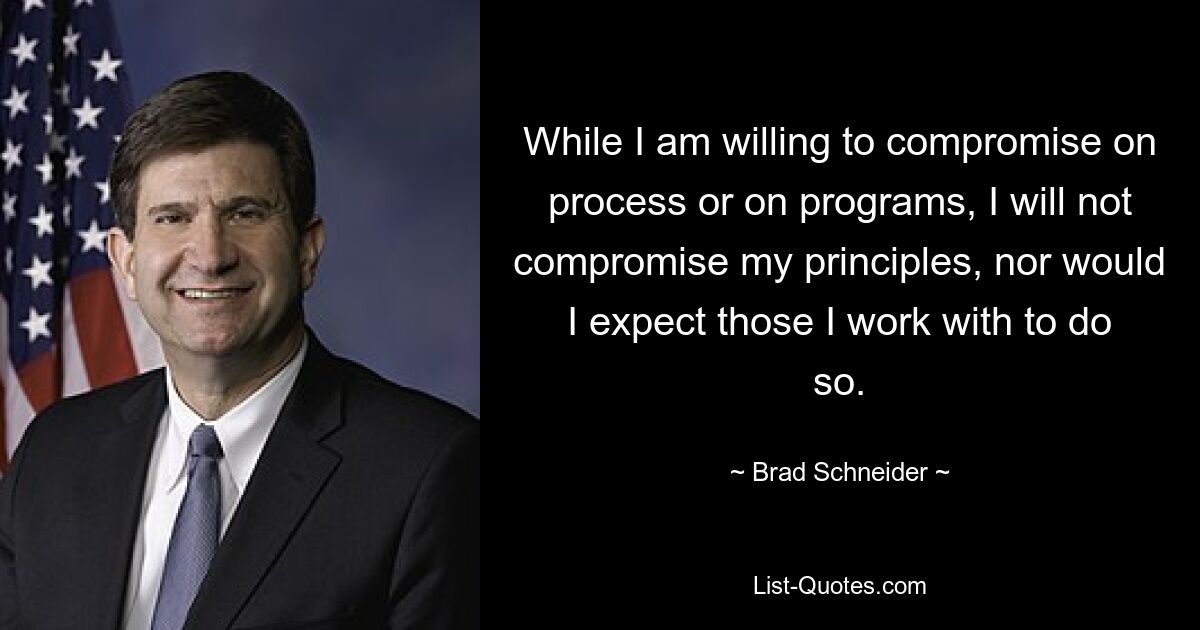 While I am willing to compromise on process or on programs, I will not compromise my principles, nor would I expect those I work with to do so. — © Brad Schneider