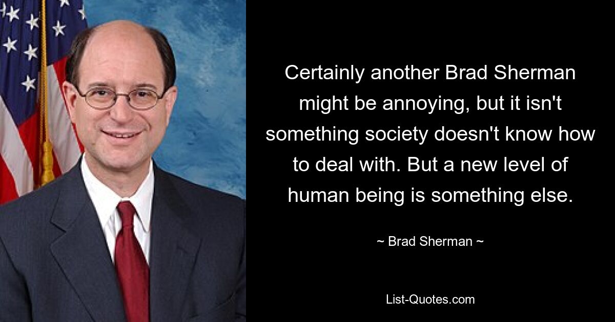 Certainly another Brad Sherman might be annoying, but it isn't something society doesn't know how to deal with. But a new level of human being is something else. — © Brad Sherman