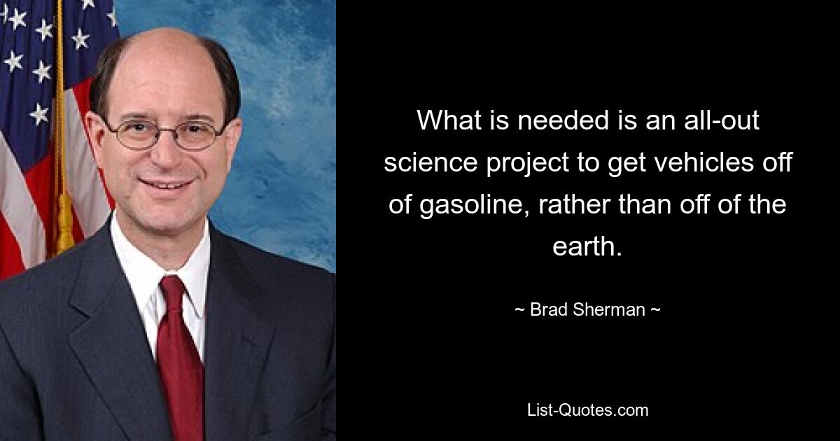 What is needed is an all-out science project to get vehicles off of gasoline, rather than off of the earth. — © Brad Sherman