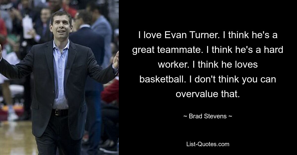 I love Evan Turner. I think he's a great teammate. I think he's a hard worker. I think he loves basketball. I don't think you can overvalue that. — © Brad Stevens