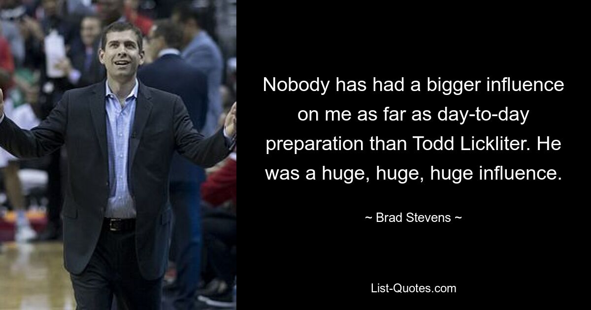 Nobody has had a bigger influence on me as far as day-to-day preparation than Todd Lickliter. He was a huge, huge, huge influence. — © Brad Stevens