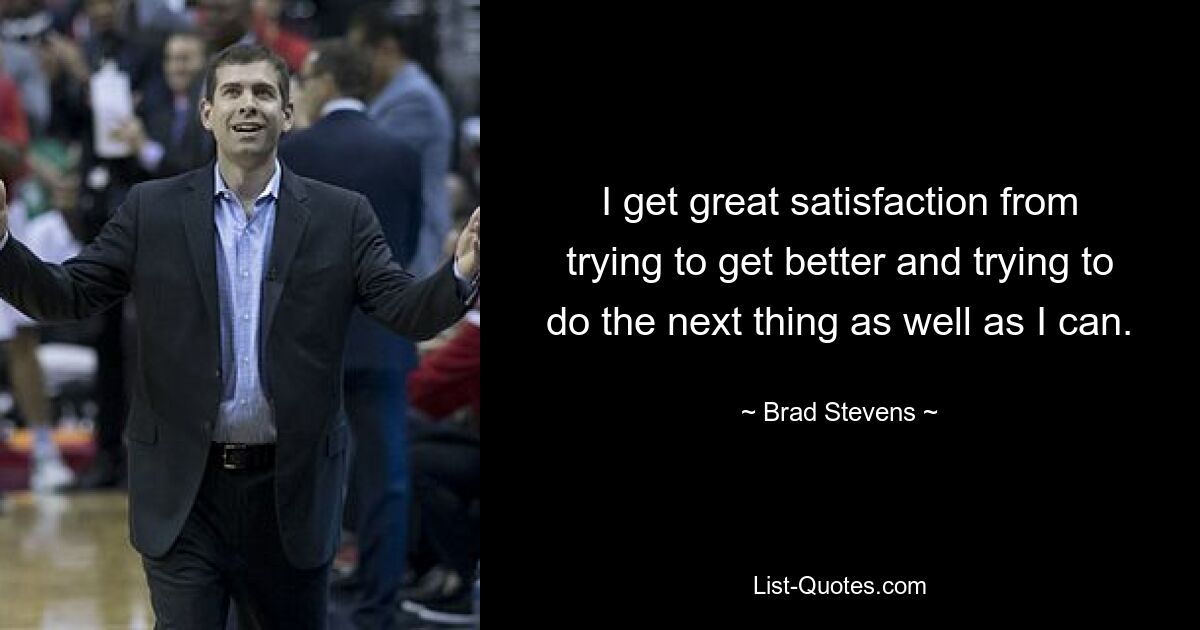 I get great satisfaction from trying to get better and trying to do the next thing as well as I can. — © Brad Stevens