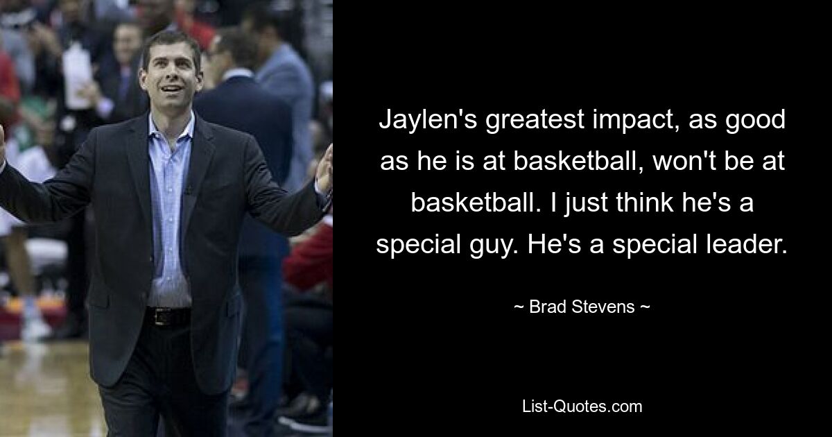 Jaylen's greatest impact, as good as he is at basketball, won't be at basketball. I just think he's a special guy. He's a special leader. — © Brad Stevens