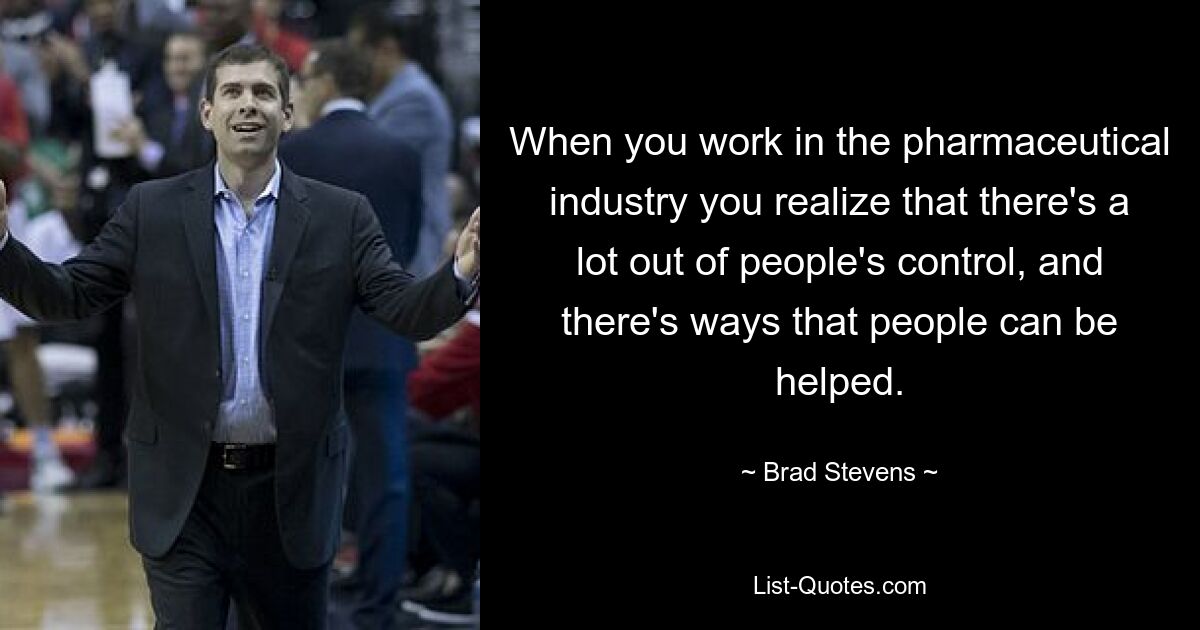 When you work in the pharmaceutical industry you realize that there's a lot out of people's control, and there's ways that people can be helped. — © Brad Stevens