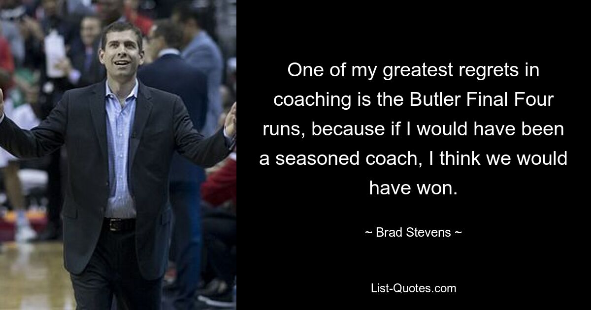 One of my greatest regrets in coaching is the Butler Final Four runs, because if I would have been a seasoned coach, I think we would have won. — © Brad Stevens