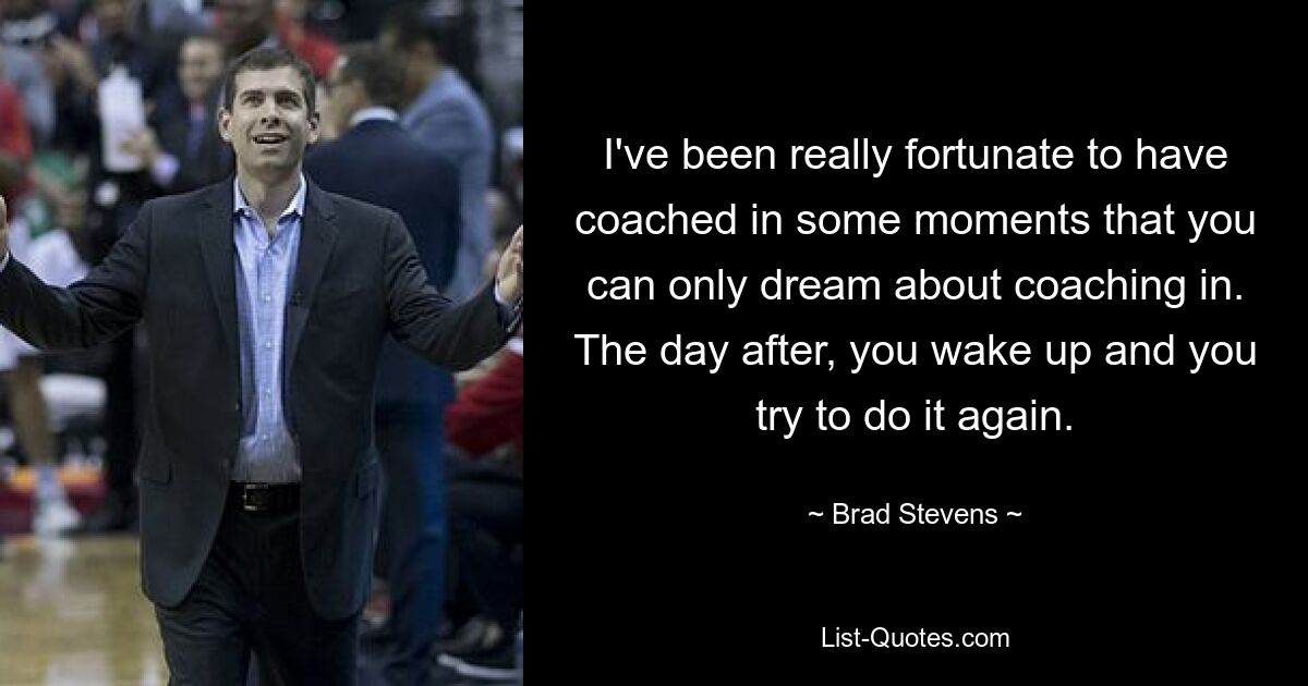 I've been really fortunate to have coached in some moments that you can only dream about coaching in. The day after, you wake up and you try to do it again. — © Brad Stevens