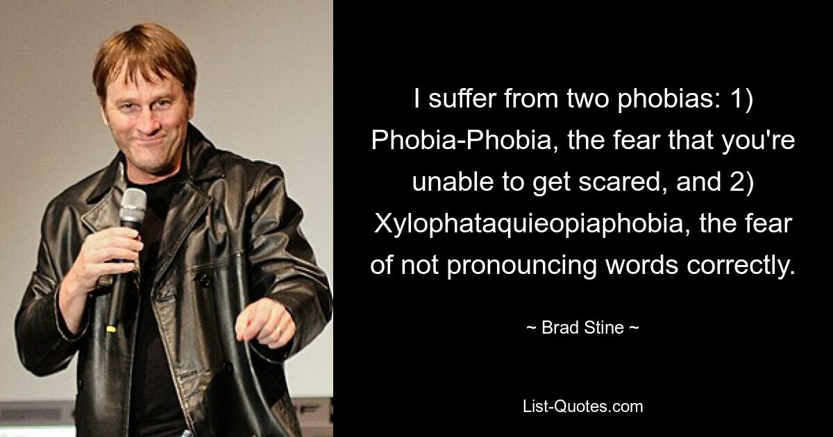 I suffer from two phobias: 1) Phobia-Phobia, the fear that you're unable to get scared, and 2) Xylophataquieopiaphobia, the fear of not pronouncing words correctly. — © Brad Stine