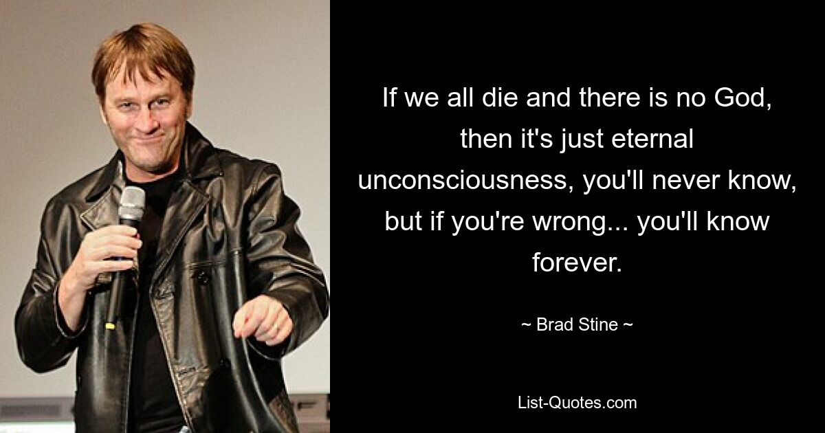 If we all die and there is no God, then it's just eternal unconsciousness, you'll never know, but if you're wrong... you'll know forever. — © Brad Stine