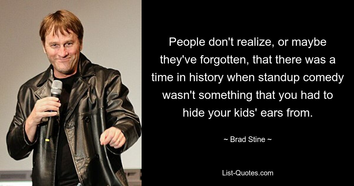 People don't realize, or maybe they've forgotten, that there was a time in history when standup comedy wasn't something that you had to hide your kids' ears from. — © Brad Stine