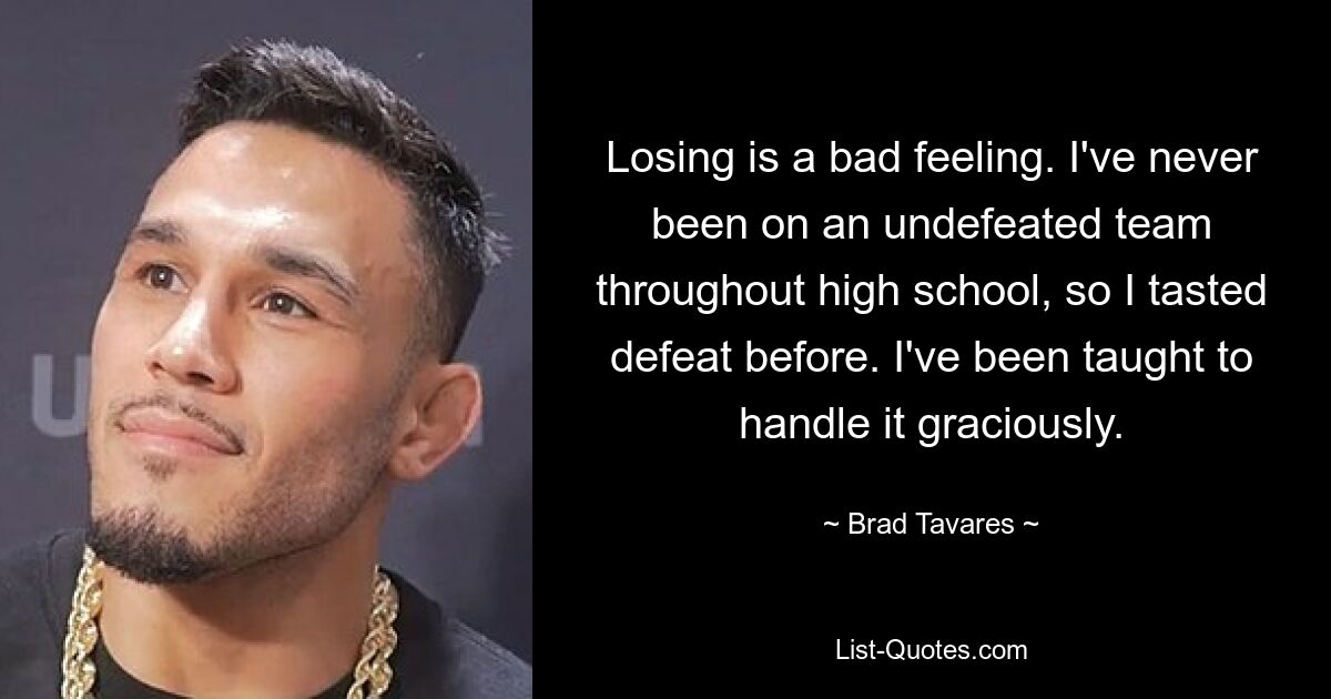 Losing is a bad feeling. I've never been on an undefeated team throughout high school, so I tasted defeat before. I've been taught to handle it graciously. — © Brad Tavares