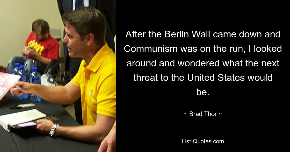 After the Berlin Wall came down and Communism was on the run, I looked around and wondered what the next threat to the United States would be. — © Brad Thor