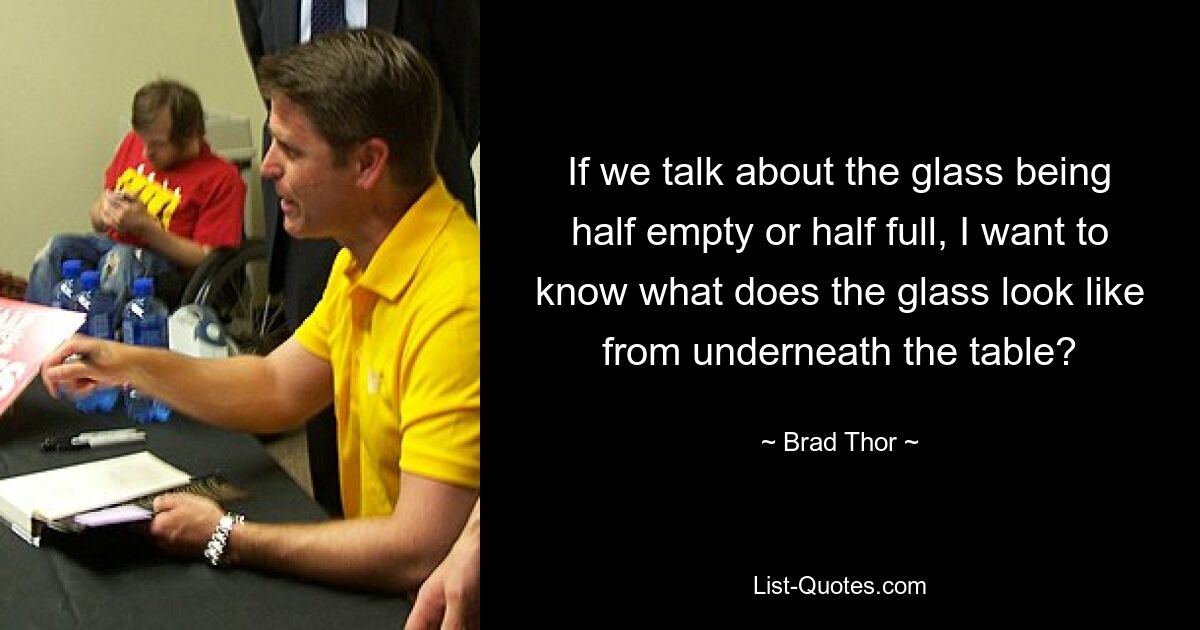 If we talk about the glass being half empty or half full, I want to know what does the glass look like from underneath the table? — © Brad Thor