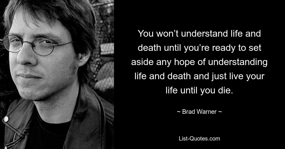 You won’t understand life and death until you’re ready to set aside any hope of understanding life and death and just live your life until you die. — © Brad Warner