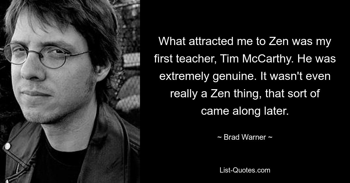 What attracted me to Zen was my first teacher, Tim McCarthy. He was extremely genuine. It wasn't even really a Zen thing, that sort of came along later. — © Brad Warner