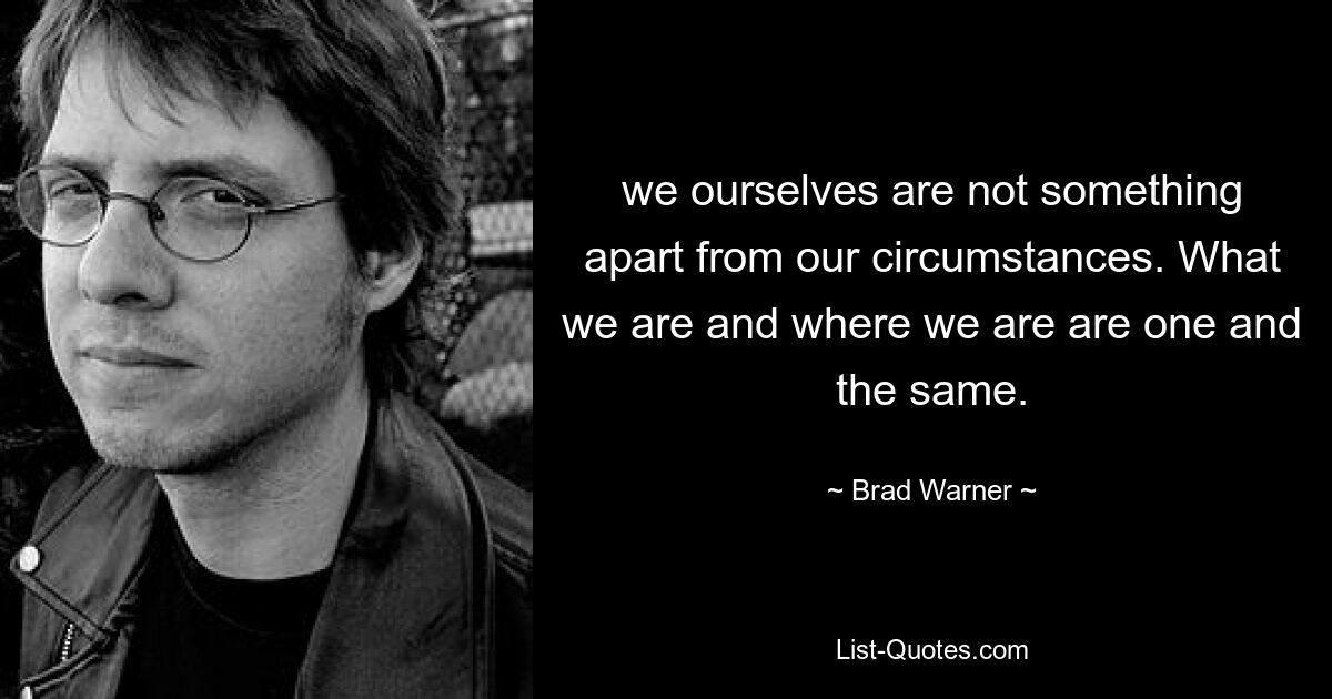 we ourselves are not something apart from our circumstances. What we are and where we are are one and the same. — © Brad Warner