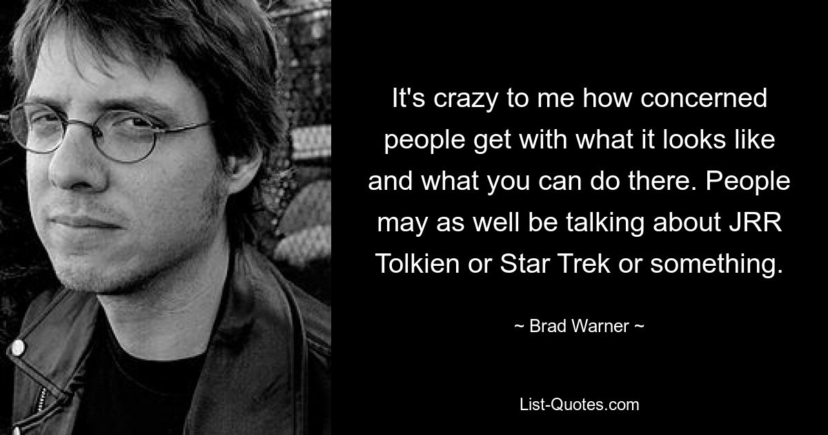 It's crazy to me how concerned people get with what it looks like and what you can do there. People may as well be talking about JRR Tolkien or Star Trek or something. — © Brad Warner