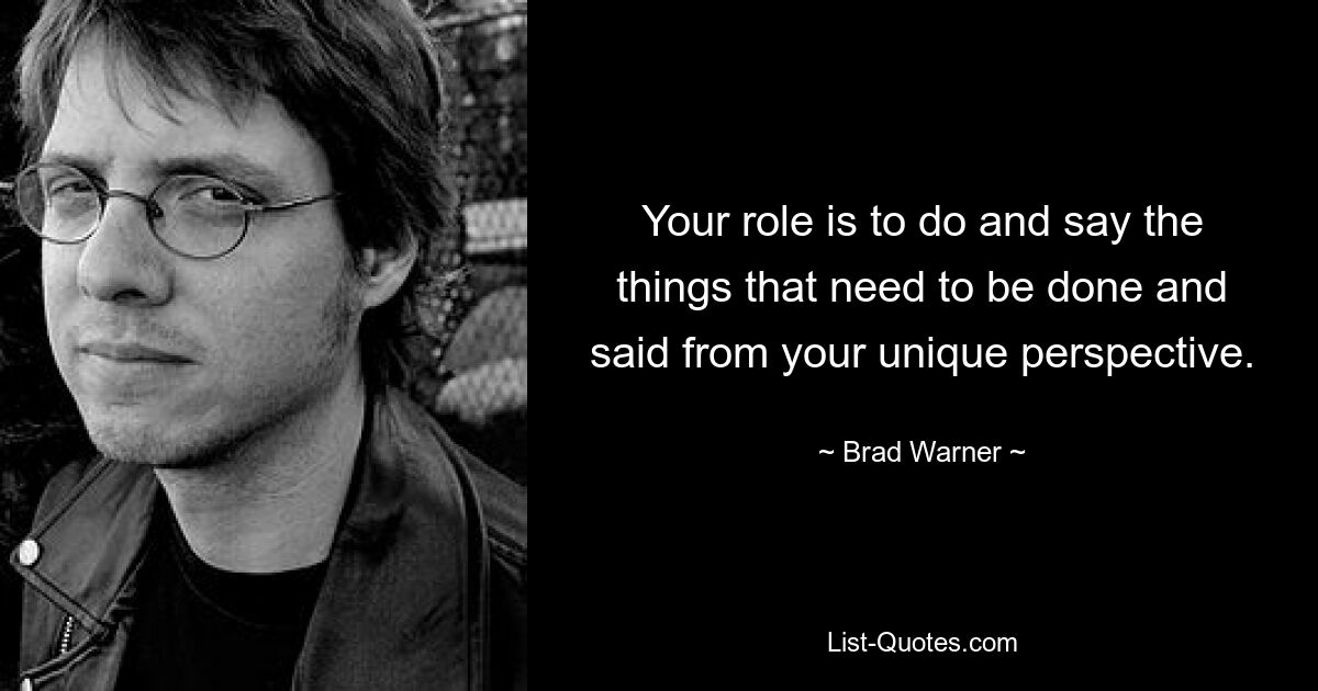 Your role is to do and say the things that need to be done and said from your unique perspective. — © Brad Warner