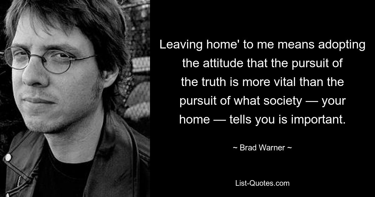 Leaving home' to me means adopting the attitude that the pursuit of the truth is more vital than the pursuit of what society — your home — tells you is important. — © Brad Warner