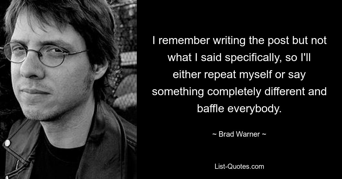 I remember writing the post but not what I said specifically, so I'll either repeat myself or say something completely different and baffle everybody. — © Brad Warner