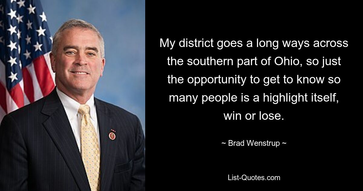 My district goes a long ways across the southern part of Ohio, so just the opportunity to get to know so many people is a highlight itself, win or lose. — © Brad Wenstrup