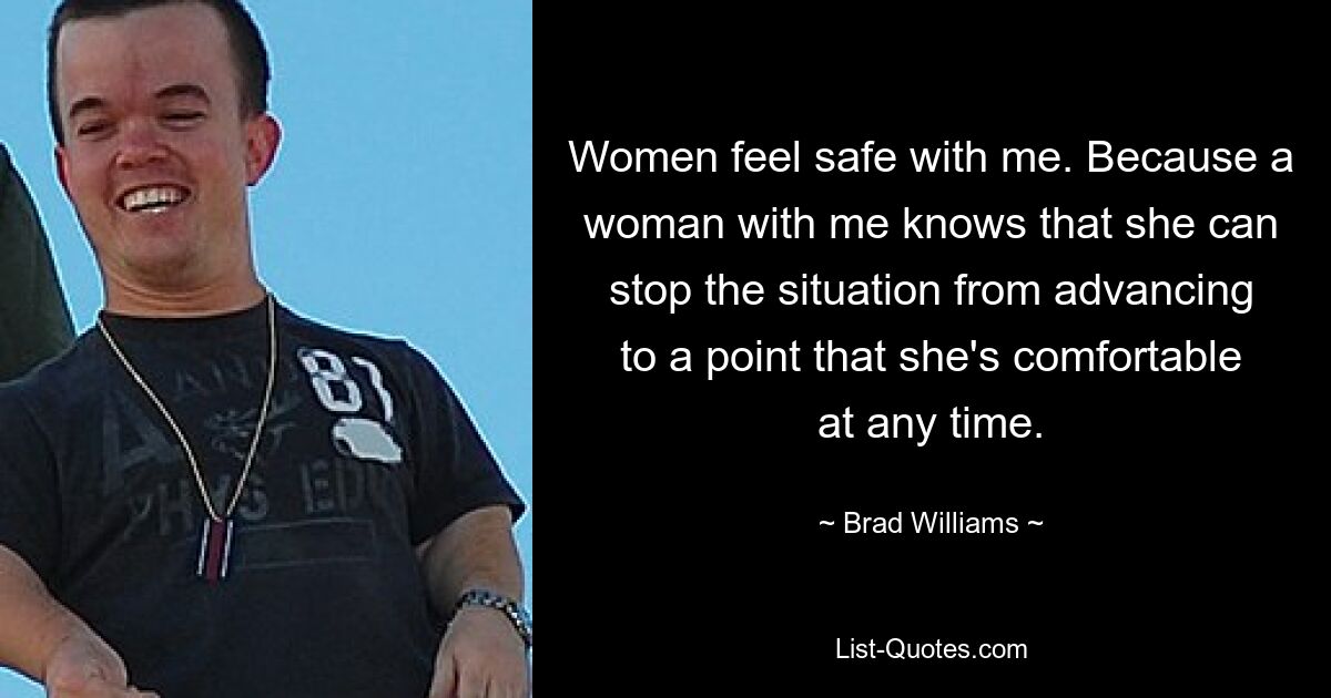 Women feel safe with me. Because a woman with me knows that she can stop the situation from advancing to a point that she's comfortable at any time. — © Brad Williams