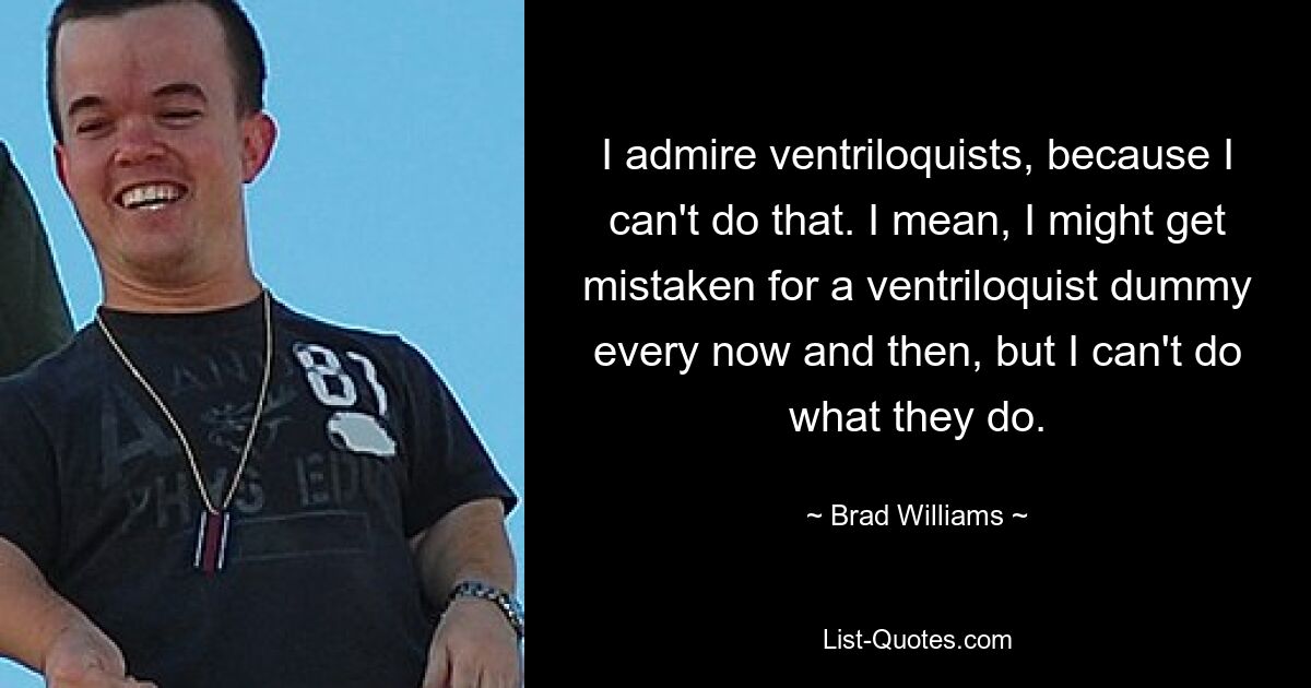 I admire ventriloquists, because I can't do that. I mean, I might get mistaken for a ventriloquist dummy every now and then, but I can't do what they do. — © Brad Williams