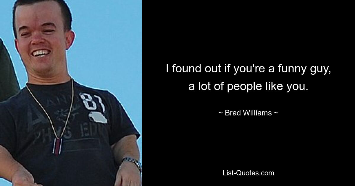 I found out if you're a funny guy, a lot of people like you. — © Brad Williams