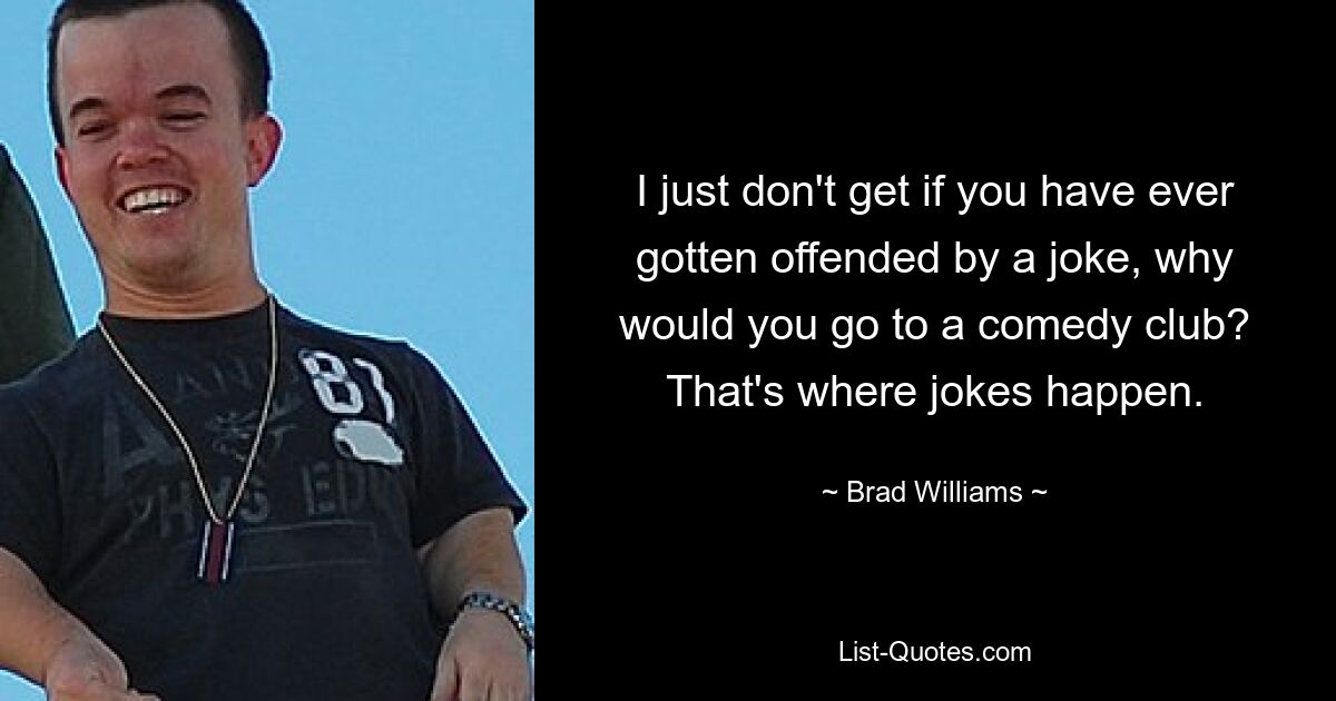 I just don't get if you have ever gotten offended by a joke, why would you go to a comedy club? That's where jokes happen. — © Brad Williams