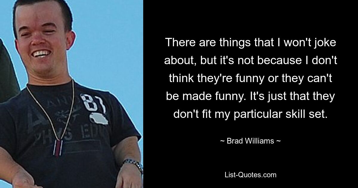 There are things that I won't joke about, but it's not because I don't think they're funny or they can't be made funny. It's just that they don't fit my particular skill set. — © Brad Williams