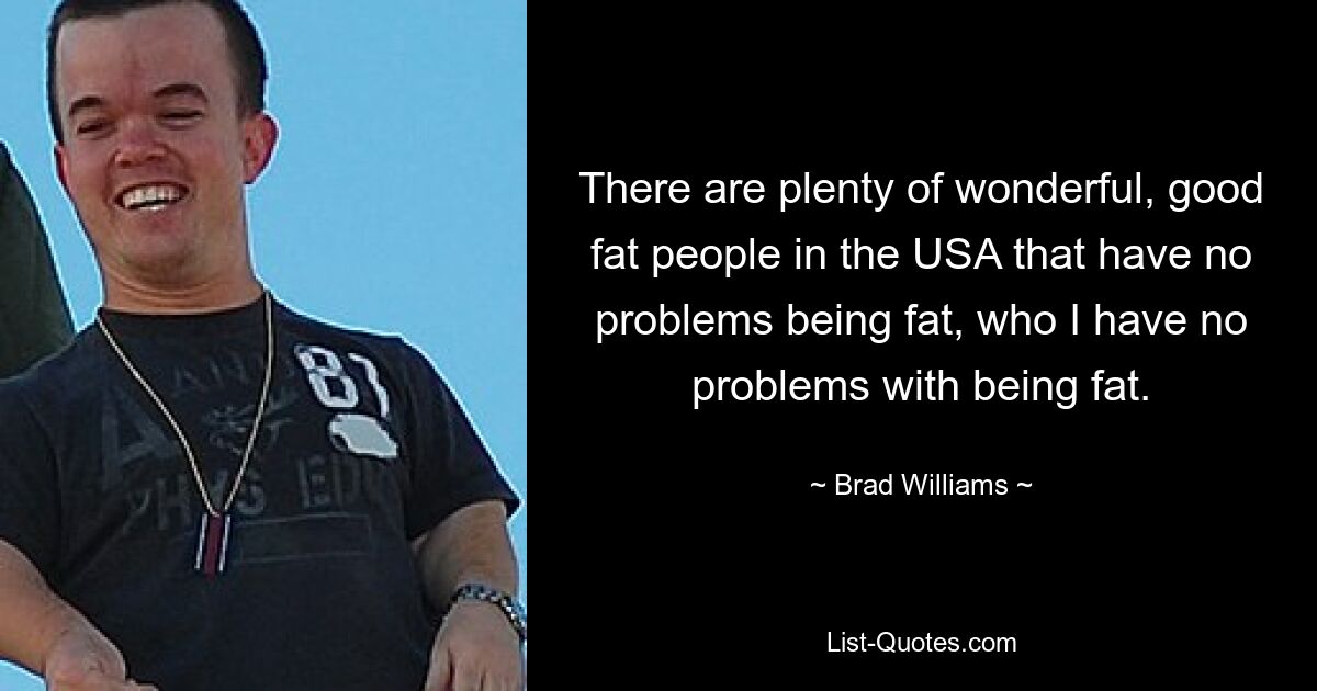 There are plenty of wonderful, good fat people in the USA that have no problems being fat, who I have no problems with being fat. — © Brad Williams