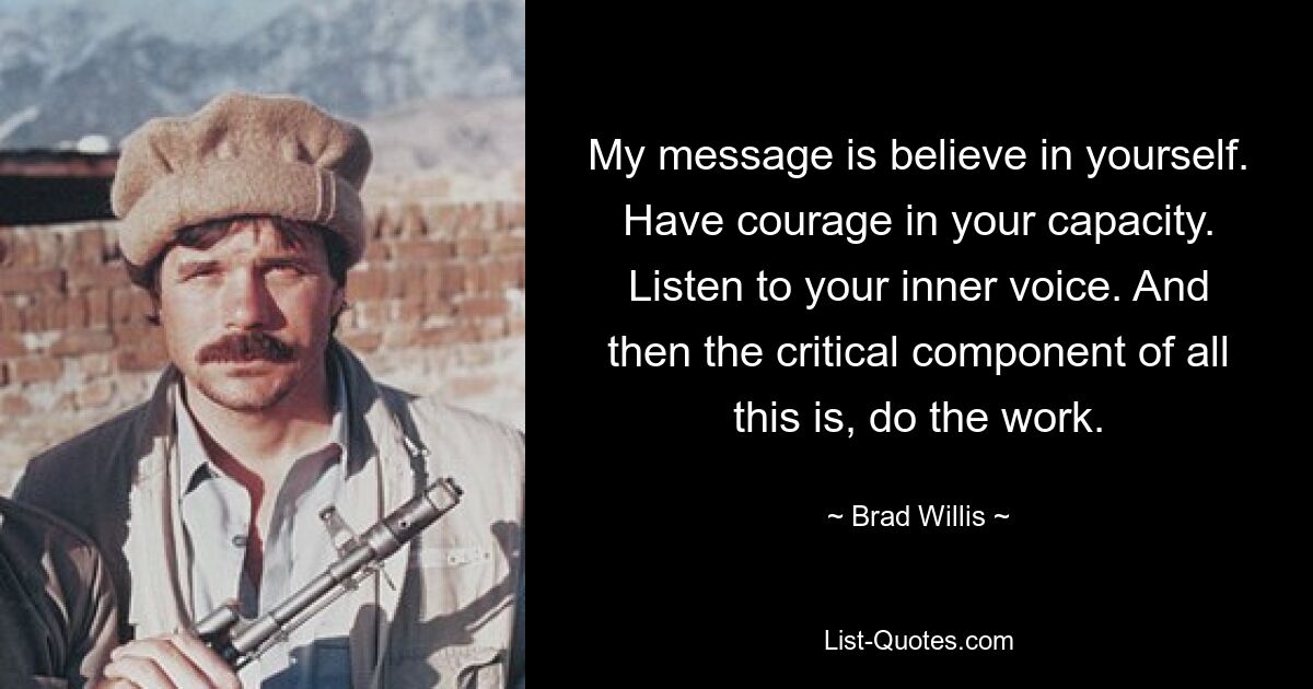 My message is believe in yourself. Have courage in your capacity. Listen to your inner voice. And then the critical component of all this is, do the work. — © Brad Willis