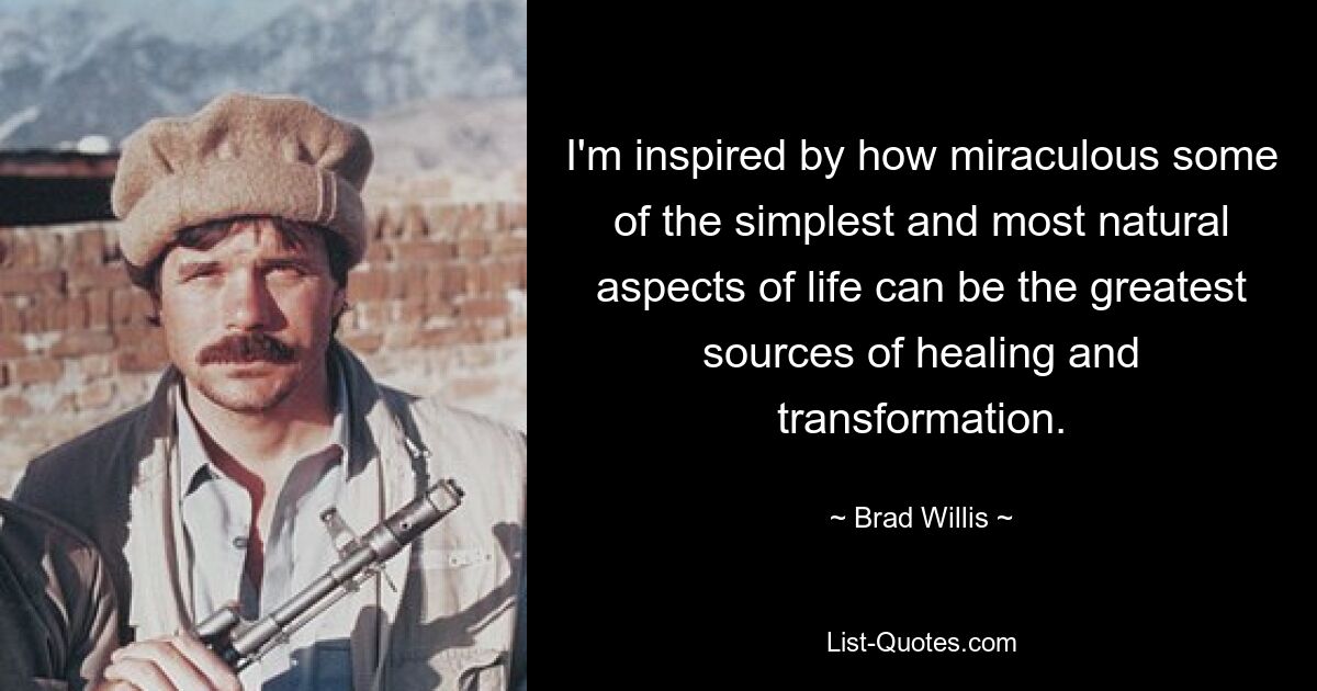 I'm inspired by how miraculous some of the simplest and most natural aspects of life can be the greatest sources of healing and transformation. — © Brad Willis