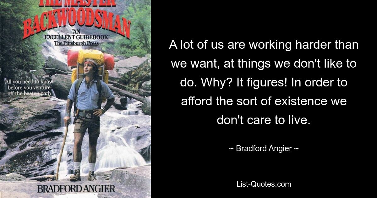 A lot of us are working harder than we want, at things we don't like to do. Why? It figures! In order to afford the sort of existence we don't care to live. — © Bradford Angier