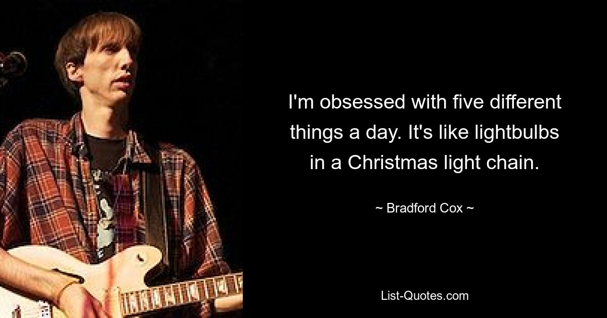 I'm obsessed with five different things a day. It's like lightbulbs in a Christmas light chain. — © Bradford Cox