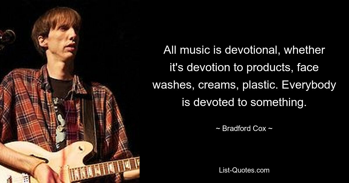 All music is devotional, whether it's devotion to products, face washes, creams, plastic. Everybody is devoted to something. — © Bradford Cox