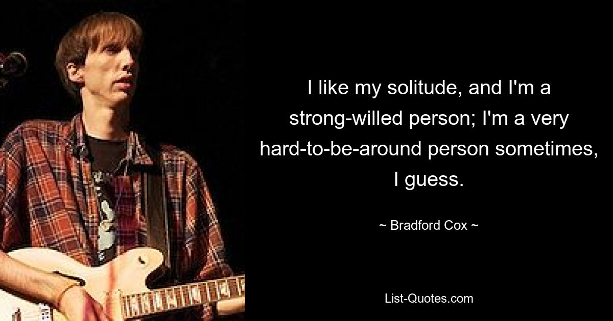 I like my solitude, and I'm a strong-willed person; I'm a very hard-to-be-around person sometimes, I guess. — © Bradford Cox