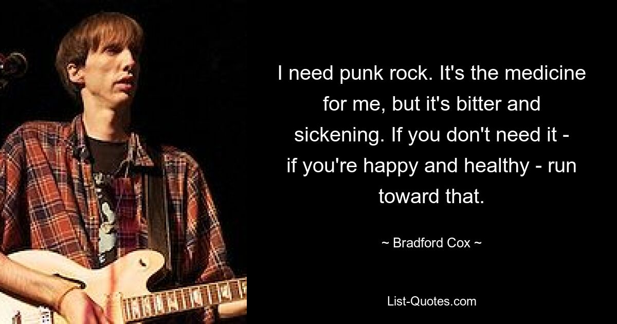 I need punk rock. It's the medicine for me, but it's bitter and sickening. If you don't need it - if you're happy and healthy - run toward that. — © Bradford Cox