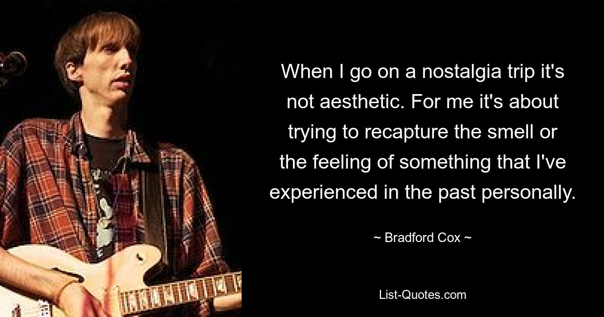 When I go on a nostalgia trip it's not aesthetic. For me it's about trying to recapture the smell or the feeling of something that I've experienced in the past personally. — © Bradford Cox