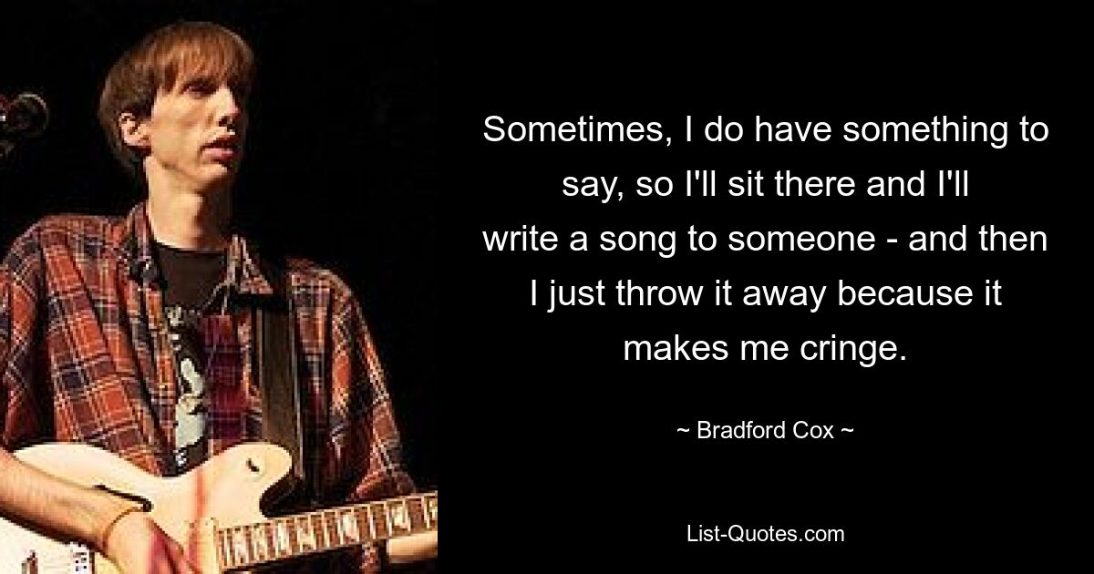 Sometimes, I do have something to say, so I'll sit there and I'll write a song to someone - and then I just throw it away because it makes me cringe. — © Bradford Cox