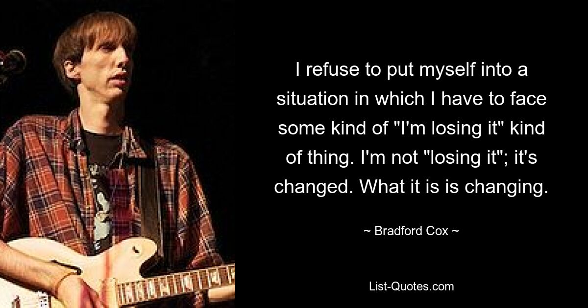 I refuse to put myself into a situation in which I have to face some kind of "I'm losing it" kind of thing. I'm not "losing it"; it's changed. What it is is changing. — © Bradford Cox