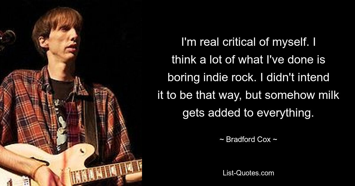 I'm real critical of myself. I think a lot of what I've done is boring indie rock. I didn't intend it to be that way, but somehow milk gets added to everything. — © Bradford Cox