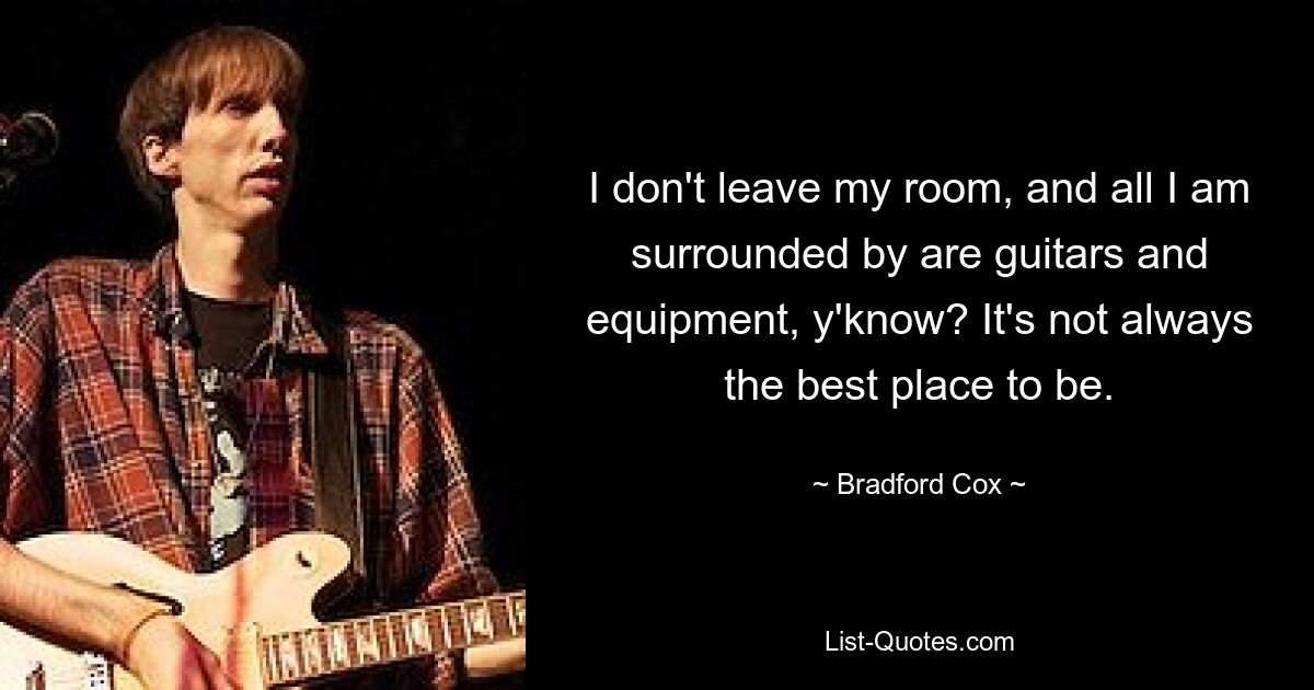 I don't leave my room, and all I am surrounded by are guitars and equipment, y'know? It's not always the best place to be. — © Bradford Cox