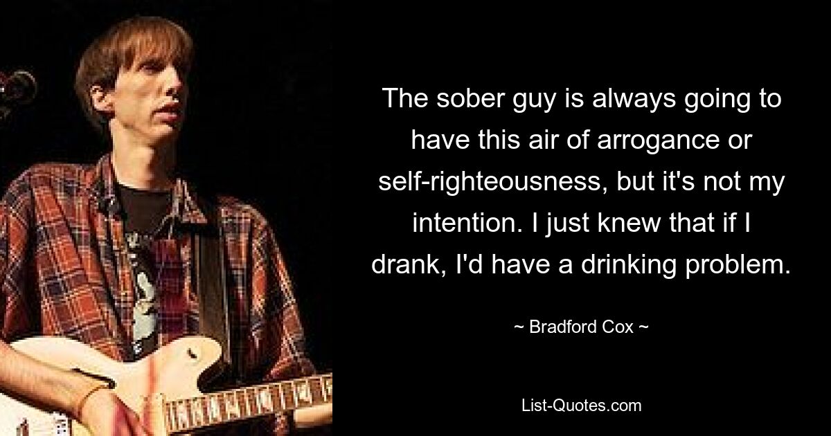 The sober guy is always going to have this air of arrogance or self-righteousness, but it's not my intention. I just knew that if I drank, I'd have a drinking problem. — © Bradford Cox