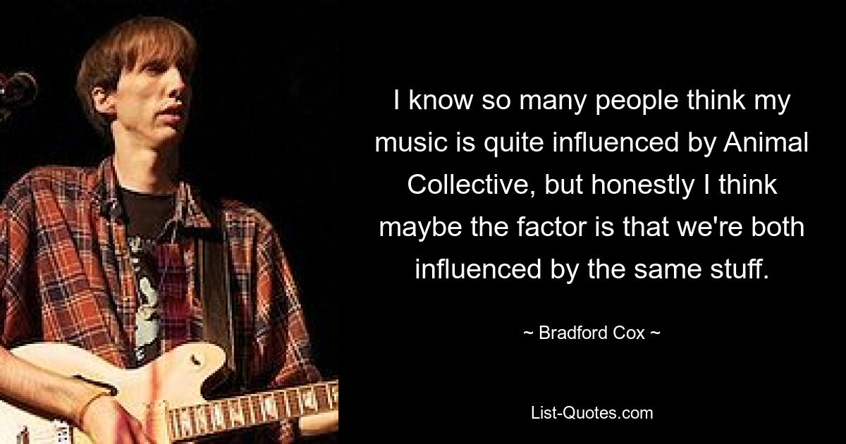 I know so many people think my music is quite influenced by Animal Collective, but honestly I think maybe the factor is that we're both influenced by the same stuff. — © Bradford Cox